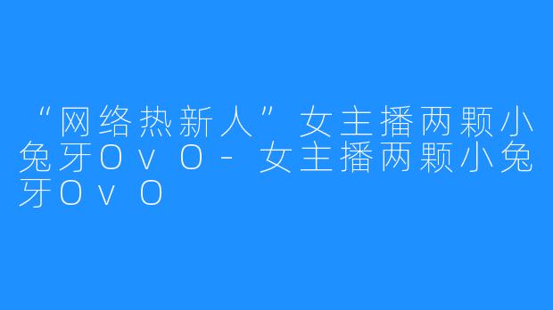 “网络热新人”女主播两颗小兔牙OvO-女主播两颗小兔牙OvO