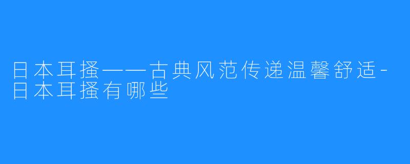 日本耳搔——古典风范传递温馨舒适-日本耳搔有哪些