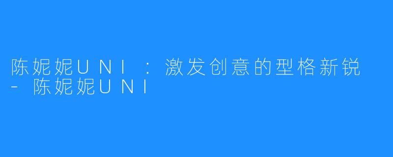 陈妮妮UNI：激发创意的型格新锐 -陈妮妮UNI