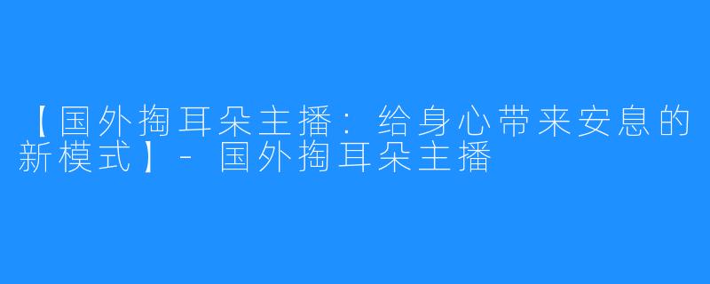 【国外掏耳朵主播：给身心带来安息的新模式】-国外掏耳朵主播