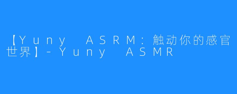 【Yuny ASRM：触动你的感官世界】-Yuny ASMR
