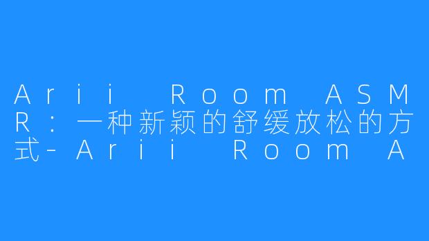 Arii Room ASMR：一种新颖的舒缓放松的方式-Arii Room ASMR