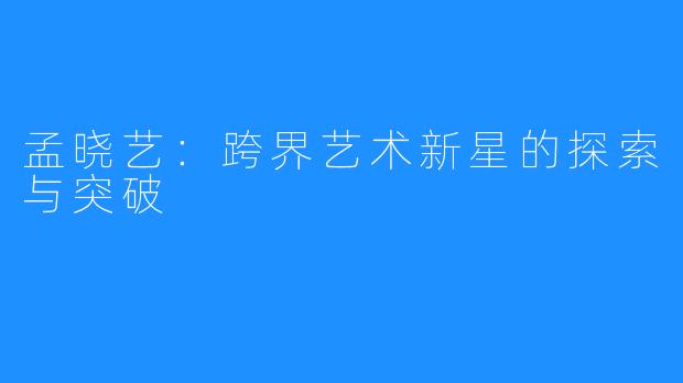 孟晓艺:跨界艺术新星的探索与突破