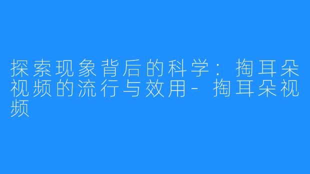 探索现象背后的科学：掏耳朵视频的流行与效用-掏耳朵视频