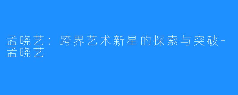 孟晓艺:跨界艺术新星的探索与突破-孟晓艺