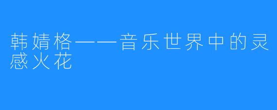 韩婧格——音乐世界中的灵感火花