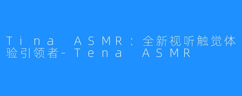 Tina ASMR：全新视听触觉体验引领者-Tena ASMR