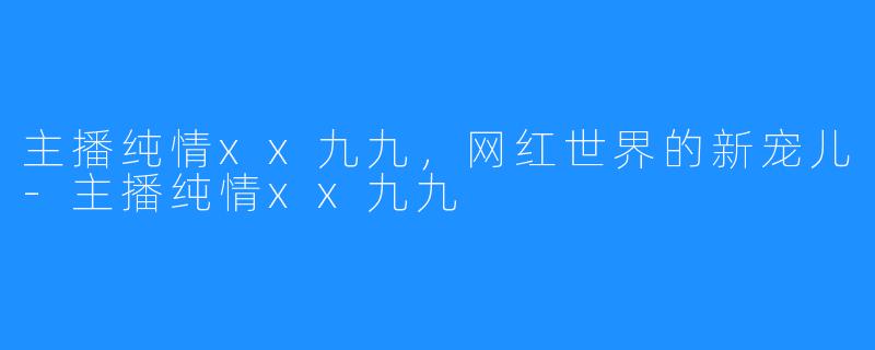 主播纯情xx九九，网红世界的新宠儿-主播纯情xx九九