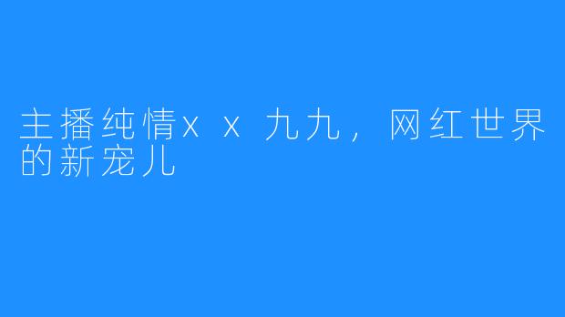 主播纯情xx九九，网红世界的新宠儿