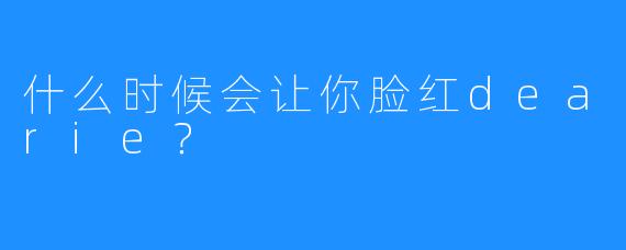 什么时候会让你脸红dearie？