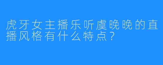 虎牙女主播乐听虞晚晚的直播风格有什么特点？
