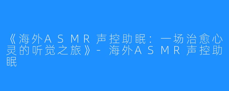 《海外ASMR声控助眠:一场治愈心灵的听觉之旅》-海外ASMR声控助眠