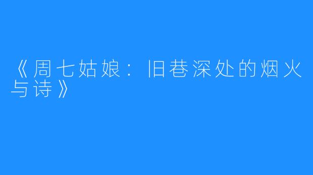 《周七姑娘:旧巷深处的烟火与诗》
