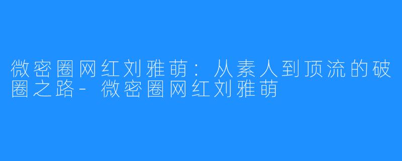 微密圈网红刘雅萌:从素人到顶流的破圈之路-微密圈网红刘雅萌