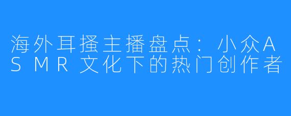 海外耳搔主播盘点:小众ASMR文化下的热门创作者