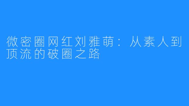 微密圈网红刘雅萌:从素人到顶流的破圈之路
