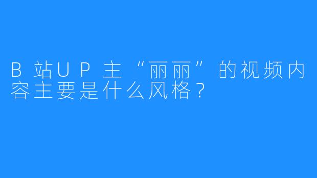 B站UP主“丽丽”的视频内容主要是什么风格？