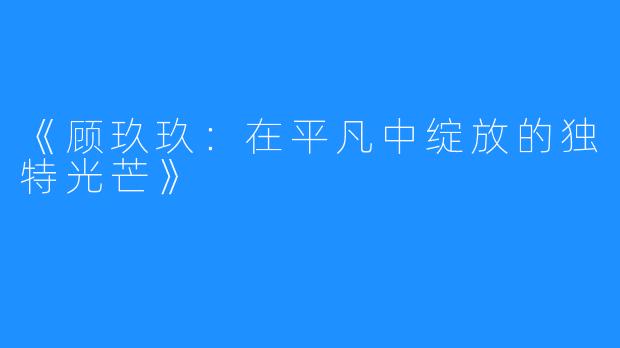 《顾玖玖：在平凡中绽放的独特光芒》