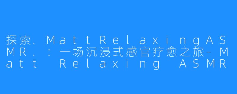 探索.MattRelaxingASMR.:一场沉浸式感官疗愈之旅-Matt Relaxing ASMR