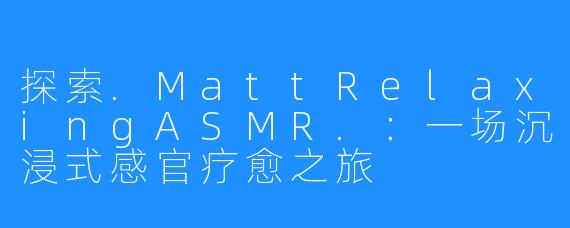 探索.MattRelaxingASMR.:一场沉浸式感官疗愈之旅