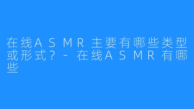 在线ASMR主要有哪些类型或形式?-在线ASMR有哪些