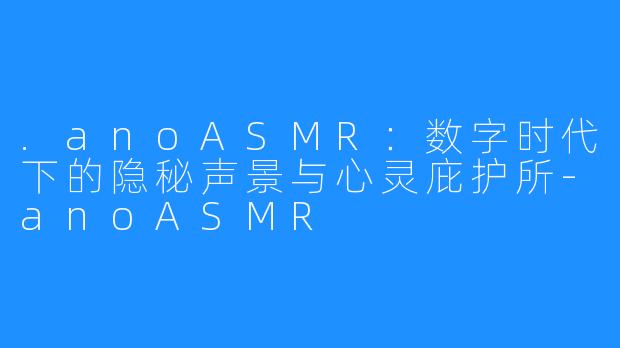 .anoASMR：数字时代下的隐秘声景与心灵庇护所-anoASMR