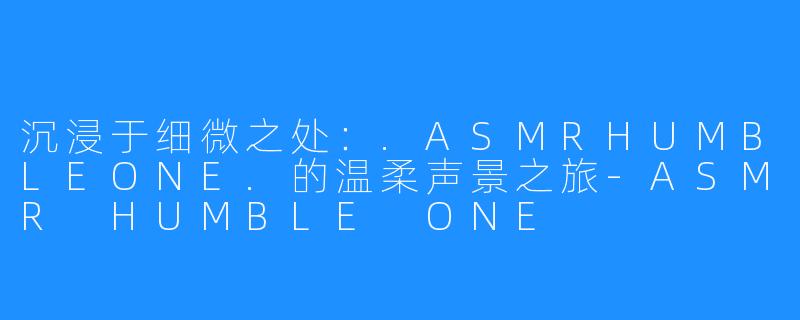 沉浸于细微之处:.ASMRHUMBLEONE.的温柔声景之旅-ASMR HUMBLE ONE