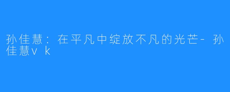 孙佳慧:在平凡中绽放不凡的光芒-孙佳慧vk