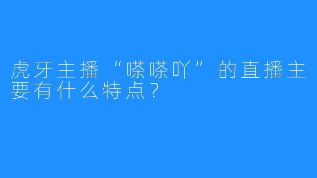 虎牙主播“嗏嗏吖”的直播主要有什么特点？