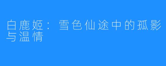 白鹿姬:雪色仙途中的孤影与温情