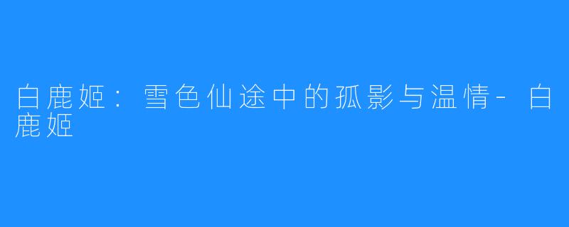 白鹿姬:雪色仙途中的孤影与温情-白鹿姬