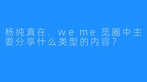 杨纯真在.weme觅圈中主要分享什么类型的内容？