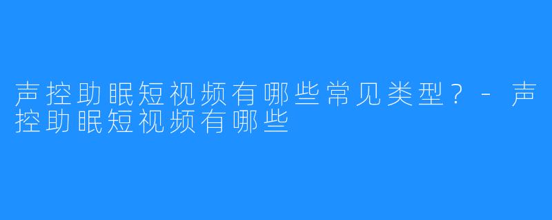 声控助眠短视频有哪些常见类型？-声控助眠短视频有哪些