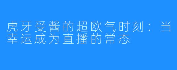 虎牙受酱的超欧气时刻：当幸运成为直播的常态