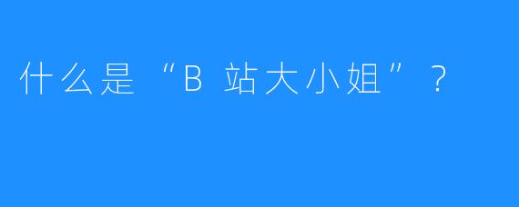什么是“B站大小姐”？