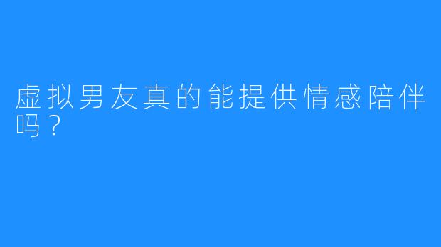 虚拟男友真的能提供情感陪伴吗？