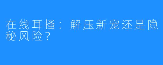 在线耳搔:解压新宠还是隐秘风险?