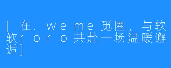 [在.weme觅圈，与软软roro共赴一场温暖邂逅]