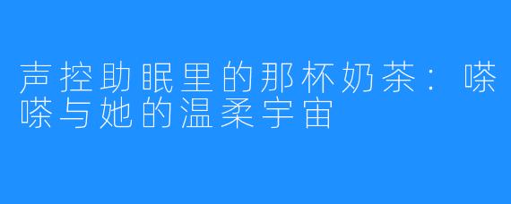 声控助眠里的那杯奶茶：嗏嗏与她的温柔宇宙