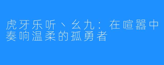 虎牙乐听丶幺九：在喧嚣中奏响温柔的孤勇者