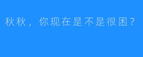 秋秋，你现在是不是很困？