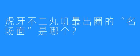 虎牙不二丸叽最出圈的“名场面”是哪个？