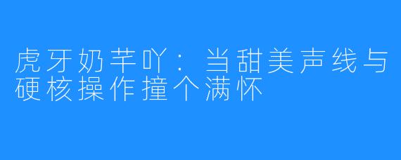 虎牙奶芊吖：当甜美声线与硬核操作撞个满怀