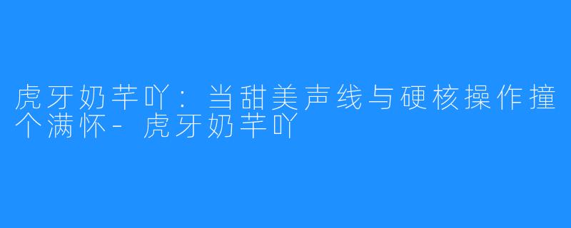 虎牙奶芊吖：当甜美声线与硬核操作撞个满怀-虎牙奶芊吖