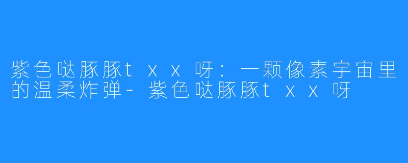 紫色哒豚豚txx呀:一颗像素宇宙里的温柔炸弹-紫色哒豚豚txx呀