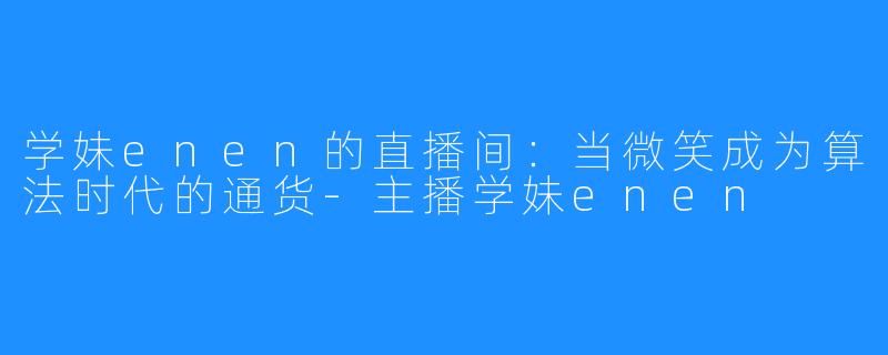 学妹enen的直播间:当微笑成为算法时代的通货-主播学妹enen