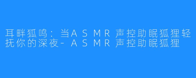 耳畔狐鸣:当ASMR声控助眠狐狸轻抚你的深夜-ASMR声控助眠狐狸