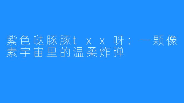 紫色哒豚豚txx呀:一颗像素宇宙里的温柔炸弹