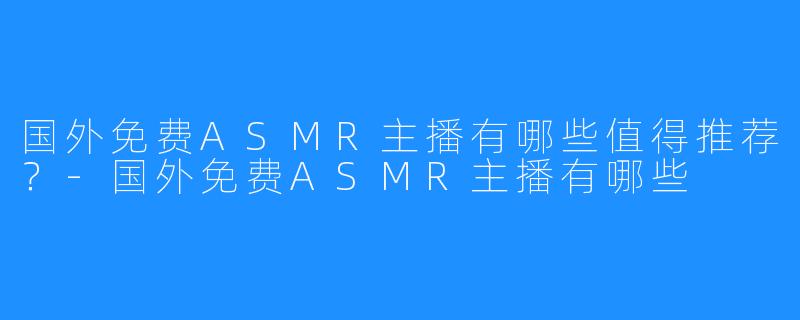 国外免费ASMR主播有哪些值得推荐？-国外免费ASMR主播有哪些