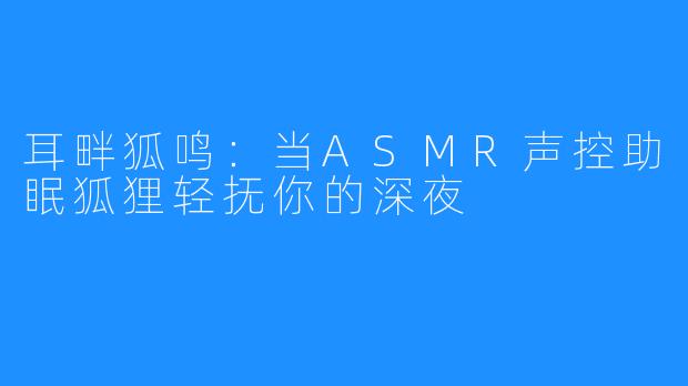 耳畔狐鸣:当ASMR声控助眠狐狸轻抚你的深夜